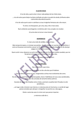 A LUZ DE VELAS
A luz de velas, quero amar e tocar cada pedaço do teu lindo corpo..
....a luz de velas quero beijar tua boca molhada carnuda e tua pele de veludo, brilhante sobre
a penumbra dourada do quarto..
A luz de velas quero saciar e satisfazer as tuas incógnitas fantasias ate o dia nascer.
Te amar, te enlouquecer, por uma, duas, três e mais vezes.
Num ambiente aconchegante e romântico abrir meu coração e te receber.
A luz de velas te tornar o meu homem.
DESPERDICIO
É, mais uma noite de solidão, mais um toco.
Mais tempo de espera, e o tempo nao perdoa...Há dificuldades em acertar no par perfeito, é
como se houvesse uma luzinha a piscar no fim de um túnel e quando chego perto de alcançar
apaga-se e não volta a acender.
Quero sentir raiva, desprezo ou outro sentimento que nao fosse essa maldita saudade, que me
faz pensar em ti nos vários momentos dos meus dias.
Para por favor, não quero mais gostar de ti.
BELEZA NATURAL
Nas montanhas, a paz reina.
...o silêncio se faz presente no dia a dia dos que lá habitam.
Paz no silencio, sliencio na paz, revigorando as almas mais turbulentas dos seres.
No cêu as aves voam livres e despreocupadas, leves e habilidosas em seus voos coordenados,
como que não cansadas de tamanha beleza admirar.
Cascatas de aguas tão límpidas como cristais, acariciam as pedras bem fincadas no solo
paradisíaco...
...um lugar onde o homem nao interviu e a natureza esta em harmonia, e o verde do lugar
parece convidar para abraçar e mergulhar no azul do ceu e das aguas..
Onde o canto das aves é o único som que parece importar..
..a natureza cuida de si..
 
