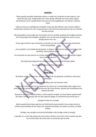 EMOÇÕES
Todas aquelas emoções conhecidas voltam a invadir-me, fervendo no meu interior, num
manto de calor que, combinando com o meu desejo reflectido nos meus olhos negros,
clamando por amor e paixão fazem com que me sinta engolida por uma densa e calorosa
noite.
Cada vez mais sou assaltada por sensações novas que são aditivas e que evocam calidez e
sentimentos confusos em mim, enquanto que o meu estímulo sexual parece mais um incêndio
fora de controlo.
São aprovações murmuradas que me enchem com um sentido exultante de arrogância diante
da minha própria feminilidade e desafiam-me a ser tão auto-complacente como os meus
desejos levam-me a ser...
O meu ego insiste em que mantenha o controlo, em não me deixar levar pela torrente de
minha sensualidade.
...mas a paixão é uma espada de dois gumes, e chega o momento em que uma promessa não
satisfeita, flutua próxima da dor.
Um momento em que silenciar as minhas súplicas de libertação plena de tais sentidos frágeis,
ficam mais ale de mim.
Derrotada pelo desejo do meu próprio corpo, submerge na húmida calidez.
Sou incapaz de chorar ate ficar adormecida.
AMOR MEU
Quando te vi pela primeira vez, não tive intenção de me apaixonar. Aconteceu como pura
distracção.
Uma distracção que agradeço, pois sou louca por você.
Sonhei com o dia em que iria me apaixonar de novo e ser correspondida, hoje e agora vivo
esse sonho sem pensar no futuro. Sonhos que são como Deuses, quando não acreditamos eles
deixam de existir.
Quando te vejo meu coração acelera e minha espinha congela. As vezes batem aquele medo
de voltar a sofrer, porque não me vejo capaz de apagar os sentimentos que tenho por ti…
…atingiste fundo meu coração.
Adoro quando teus braços apertam-me fortemente pressionando o meu corpo contra os
contornos já excitados do teu corpo viril, enquanto me beijas com toda a tua alma, um beijo
erótico.
Contigo, meu coração se enche de felicidade e não consigo conter a emoção.
E quando, se, um dia não estivermos mais juntos, lembrar-me-ei de ti como a estrela que deu
luz a minha vida e de como amei os momentos que te amei.
 