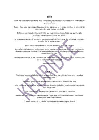 SINTO
Sinto-me cada vez mais distante de ti, como se só precisasses de ar para respirar dentro de um
quarto fechado.
Estou a ficar cada vez mais perdida, puseste-me a procura do resto de mim.Dou-te o melhor de
mim, mas estas a dar comigo em doida.
Sinto que não é saudável eu sentir isto, que vivo um mundo aparte do teu, que me põe
confusa e a analisar sobre o que nós temos.
As vezes penso em seguir em frente como se nunca te conhecesse e fico a rezar para que este
coração não se parta de novo.
Vozes dizem-me para desistir porque vou sofrer, mas não consigo.
Quero fazer coisas que os apaixonados fazem, mas parece que sou a parte mais interessada.
Hoje tenho raiva de ti, queres fazer as coisas á tua maneira, não tas preparado para sermos
dois num só coração.
Muda, para uma relação dar certo tem que haver segurança, coisa que não sinto em mim, mas
que te ofereci com o meu coração.
Tenho raiva de ti.
VOTOS
Desejo que tudo na vida brilhe como os teus olhos, seja maravilhoso como o teu coração e
lindo como você.
Porque eu quero ver-te sempre como te encontrei da primeira vez, feliz.
..não mudes, se mudares que seja para melhor. Só assim serás feliz em companhia de quem te
ama e quer bem.
E que compreendas a alta significação do amor que nasceu entre nós.
Meu desejo é encontrar em ti a qualidade e a alegria de viver, e enquanto dure continuarei
querendo te amar, eternamente.
És o meu sorriso serio, contigo seguirei na mesma carruagem. Mãe!!!
 