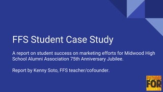 FFS Student Case Study
A report on student success on marketing efforts for Midwood High
School Alumni Association 75th Anniversary Jubilee.
Report by Kenny Soto, FFS teacher/cofounder.
 