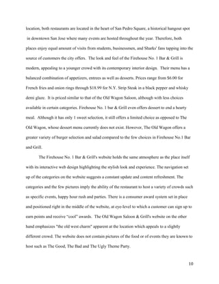 location, both restaurants are located in the heart of San Pedro Square, a historical hangout spot 
in downtown San Jose where many events are hosted throughout the year. Therefore, both 
places enjoy equal amount of visits from students, businessmen, and Sharks' fans tapping into the 
source of customers the city offers. The look and feel of the Firehouse No. 1 Bar & Grill is 
modern, appealing to a younger crowd with its contemporary interior design. Their menu has a 
balanced combination of appetizers, entrees as well as desserts. Prices range from $6.00 for 
French fries and onion rings through $18.99 for N.Y. Strip Steak in a black pepper and whisky 
demi glaze. It is priced similar to that of the Old Wagon Saloon, although with less choices 
available in certain categories. Firehouse No. 1 bar & Grill even offers dessert to end a hearty 
meal. Although it has only 1 sweet selection, it still offers a limited choice as opposed to The 
Old Wagon, whose dessert menu currently does not exist. However, The Old Wagon offers a 
greater variety of burger selection and salad compared to the few choices in Firehouse No.1 Bar 
and Grill. 
The Firehouse No. 1 Bar & Grill's website holds the same atmosphere as the place itself 
with its interactive web design highlighting the stylish look and experience. The navigation set 
up of the categories on the website suggests a constant update and content refreshment. The 
categories and the few pictures imply the ability of the restaurant to host a variety of crowds such 
as specific events, happy hour rush and parties. There is a consumer award system set in place 
and positioned right in the middle of the website, at eye-level to which a customer can sign up to 
earn points and receive “cool” awards. The Old Wagon Saloon & Grill's website on the other 
hand emphasizes "the old west charm" apparent at the location which appeals to a slightly 
different crowd. The website does not contain pictures of the food or of events they are known to 
host such as The Good, The Bad and The Ugly Theme Party. 
10 
 