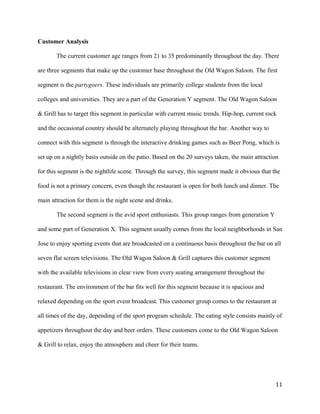 Customer Analysis 
The current customer age ranges from 21 to 35 predominantly throughout the day. There 
are three segments that make up the customer base throughout the Old Wagon Saloon. The first 
segment is the partygoers. These individuals are primarily college students from the local 
colleges and universities. They are a part of the Generation Y segment. The Old Wagon Saloon 
& Grill has to target this segment in particular with current music trends. Hip-hop, current rock 
and the occasional country should be alternately playing throughout the bar. Another way to 
connect with this segment is through the interactive drinking games such as Beer Pong, which is 
set up on a nightly basis outside on the patio. Based on the 20 surveys taken, the main attraction 
for this segment is the nightlife scene. Through the survey, this segment made it obvious that the 
food is not a primary concern, even though the restaurant is open for both lunch and dinner. The 
main attraction for them is the night scene and drinks. 
The second segment is the avid sport enthusiasts. This group ranges from generation Y 
and some part of Generation X. This segment usually comes from the local neighborhoods in San 
Jose to enjoy sporting events that are broadcasted on a continuous basis throughout the bar on all 
seven flat screen televisions. The Old Wagon Saloon & Grill captures this customer segment 
with the available televisions in clear view from every seating arrangement throughout the 
restaurant. The environment of the bar fits well for this segment because it is spacious and 
relaxed depending on the sport event broadcast. This customer group comes to the restaurant at 
all times of the day, depending of the sport program schedule. The eating style consists mainly of 
appetizers throughout the day and beer orders. These customers come to the Old Wagon Saloon 
& Grill to relax, enjoy the atmosphere and cheer for their teams. 
11 
 