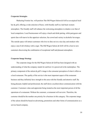 Corporate Strategies 
Marketing Frontier Inc. will position The Old Wagon Saloon & Grill as an atypical local 
bar & grill, offering a wide selection of beers, with friendly staff in a laid back western 
atmosphere. The friendly staff will enhance the welcoming atmosphere to shadow over that of 
local competitors. Local businessmen will enjoy a lunch and drink pairing, while partygoers and 
sports fans will marvel at the appetizer selection, fun crowd and variety in alcoholic beverages. 
The outside space will attract customers who love to dine out on a nice day and smokers who 
enjoy a sip of old whiskey with a cigar. The Old Wagon Saloon & Grill will be a host to new 
customers discovering the combination of exceptional staff and pleasant atmosphere. 
Corporate Image Strategy 
The corporate image for the Old Wagon Saloon & Grill has been designed with an 
understanding of what the company stands for and how it is perceived in the marketplace. The 
primary component of the saloon & grill’s image is the consumer perception of what it offers as 
a local restaurant. The quality of the service is the most important aspect of the restaurant 
business and they definitely have strength in this area with the friendly and attentive staff. By 
being pleasant, helpful and professional, the staff shows excellent direct communication with the 
customer. Customers value and appreciate being treated as the most important person of all the 
operations of a restaurant. Without the customer, a restaurant will not exist. Therefore, the 
customer should be the number one priority for a business in this category. The corporate image 
of the saloon should be based on advertising, promotions and other forms of communication as a 
service based company. 
14 
 
