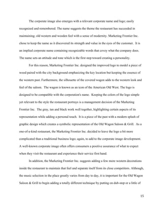 The corporate image also emerges with a relevant corporate name and logo; easily 
recognized and remembered. The name suggests the theme the restaurant has succeeded in 
maintaining; old western and wooden feel with a sense of modernity. Marketing Frontier Inc. 
chose to keep the name as it discovered its strength and value in the eyes of the customer. It is 
an implied corporate name containing recognizable words that covey what the company does. 
The name sets an attitude and tone which is the first step toward creating a personality. 
For this reason, Marketing Frontier Inc. designed the improved logo to model a piece of 
wood paired with the city background emphasizing the key location but keeping the essence of 
the western past. Furthermore, the silhouette of the covered wagon adds to the western look and 
feel of the saloon. The wagon is known as an icon of the American Old West. The logo is 
designed to be compatible with the corporation's name. Keeping the colors of the logo simple 
yet relevant to the style the restaurant portrays is a management decision of the Marketing 
Frontier Inc. The gray, tan and black work well together, highlighting certain aspects of its 
representation while adding a personal touch. It is a piece of the past with a modern splash of 
graphic design which creates a symbolic representation of the Old Wagon Saloon & Grill. As a 
one-of-a-kind restaurant, the Marketing Frontier Inc. decided to leave the logo a bit more 
complicated than a traditional business logo; again, to add to the corporate image development. 
A well-known corporate image often offers consumers a positive assurance of what to expect 
when they visit the restaurant and experience their service first hand. 
In addition, the Marketing Frontier Inc. suggests adding a few more western decorations 
inside the restaurant to maintain that feel and separate itself from its close competitors. Although, 
the music selection in the place greatly varies from day to day, it is important for the Old Wagon 
Saloon & Grill to begin adding a totally different technique by putting on dub-step or a little of 
15 
 