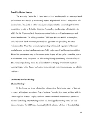 Brand Positioning Strategy 
The Marketing Frontier Inc.’s vision is to develop a brand that cultivates a stronger brand 
position in the marketplace, by accentuating the Old Wagon Saloon & Grill’s best qualities and 
characteristics. The goal is to set the service providing aspect of the restaurant apart from the 
competition. In order to do that the Marketing Frontier Inc. found a unique selling point with 
which the Old Wagon can break through conventional business models of this category and 
sustain brand success. The selling point of the Old Wagon Saloon & Grill is its atmosphere, 
unlike any other, which customers prefer over the typical bar and grill setting that other 
restaurants offer. When there is something interesting to the overall experience of dining or 
simply hanging out at such a place, customers find it easier to recall and thus continue visiting. 
The tagline conveys a message to the customers that the past will always be a part of the present 
as it has shaped today. The present can often be forgotten by remembering a few old lifestyles. 
This particular positioning makes the restaurant adapt to changing environments by always 
carrying the past within the new and current times, making it easier to communicate and relate to 
customers. 
Channel/Distribution Strategy 
Channel Strategy 
By developing two strong relationships with suppliers, the incoming orders of food and 
beverages will maintain a consistent flow of business. Currently, there are no problems with the 
chosen suppliers; however keeping consistent contact with them is important to a continuous 
business relationship. The Marketing Frontier Inc. will suggest connecting with a few local 
bakeries to supply The Old Wagon Saloon & Grill with a limited selection of desserts; to help 
17 
 