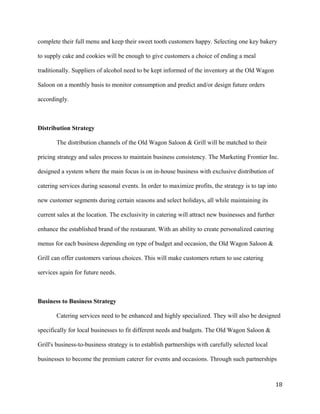 complete their full menu and keep their sweet tooth customers happy. Selecting one key bakery 
to supply cake and cookies will be enough to give customers a choice of ending a meal 
traditionally. Suppliers of alcohol need to be kept informed of the inventory at the Old Wagon 
Saloon on a monthly basis to monitor consumption and predict and/or design future orders 
accordingly. 
Distribution Strategy 
The distribution channels of the Old Wagon Saloon & Grill will be matched to their 
pricing strategy and sales process to maintain business consistency. The Marketing Frontier Inc. 
designed a system where the main focus is on in-house business with exclusive distribution of 
catering services during seasonal events. In order to maximize profits, the strategy is to tap into 
new customer segments during certain seasons and select holidays, all while maintaining its 
current sales at the location. The exclusivity in catering will attract new businesses and further 
enhance the established brand of the restaurant. With an ability to create personalized catering 
menus for each business depending on type of budget and occasion, the Old Wagon Saloon & 
Grill can offer customers various choices. This will make customers return to use catering 
services again for future needs. 
Business to Business Strategy 
Catering services need to be enhanced and highly specialized. They will also be designed 
specifically for local businesses to fit different needs and budgets. The Old Wagon Saloon & 
Grill's business-to-business strategy is to establish partnerships with carefully selected local 
businesses to become the premium caterer for events and occasions. Through such partnerships 
18 
 