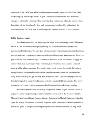 and contracts, the Old Wagon will secure business customers for longer periods of time. With 
establishing key partnerships, the Old Wagon Saloon & Grill can utilize a cross promotion 
strategy of catering for businesses while promoting their business and asking the same in return. 
Both sides will see direct benefits from such partnerships which hopefully will enhance the 
customer base for the Old Wagon by expanding word about the business to more customers. 
Public Relations Strategy 
The Marketing Frontier Inc. has designed a Public Relations strategy for the Old Wagon 
Saloon & Grill that will help manage its publicity and all other communications between 
customers and the business. The main goal is to maintain its welcoming atmosphere and continue 
to create a pleasant experience for its current and potential customers. As a restaurant, the service 
provided is the most important aspect to customers. Therefore, when the customer is happy and 
satisfied from their experience with the restaurant, they become the most valuable source of 
positive public relation messages. This positive image needs to grow from inside the business 
through keeping employees happy by offering them incentives such as a free lunch or dinner 
every month or a “buy one, get one free” beer every three weeks. The satisfied employees will 
transfer their positive energy to making sure customers are attended to accordingly. This is why 
components of a public relations strategy need to be integrated to work directly together. 
Another component of the PR strategy designed for the Old Wagon Saloon & Grill is to 
engage in local events promoting awareness for certain causes such as the downtown San Jose 
Making Strides Against Breast Cancer walk every October or the Multiple Sclerosis walk in late 
April. By picking a few causes to represent by putting a pink menu out for national breast cancer 
month or a splash of orange décor during Multiple sclerosis awareness month, can help better 
19 
 