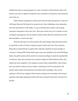 establish their name as a proud supporter of a cause. Customers will then directly relate to the 
business once they see support for important causes and efforts to end diseases, from businesses 
such as this one. 
Public relations management is directly tied with local media and reporters to whom the 
Old Wagon Saloon & Grill needs to be connected with. After establishing a close relationship 
with such representatives of the media, it is easy to distribute press releases with on-going 
promotions and popular events at the venue. These press releases may serve as igniters to local 
newspapers and magazines who may decide to feature articles about the restaurant and its laid 
back atmosphere; a local favorite spot. 
While the main goal is to receive positive PR, online listings, blogs and forums need to 
be monitored in order to be able to respond to negative media and reviews from customers. 
Being able to respond directly to negative PR is especially important for quick strategies to 
overcome it with good PR. During Sharks' game season and scheduled events at the Old Wagon 
Saloon, the public relations efforts need to be increased accordingly to match the saturated flow 
of customers. There does not need to be an extensive budget for Public Relations efforts, but a 
simple task can be assigned to a few employees as part of their responsibilities. Some of these 
tasks may include writing a few press releases, volunteering to be the contact person with 
specific media contacts and monitoring social media outlets accordingly. This way the 
employees will feel more engaged with the business and gain more knowledge of the business 
operations while upper management utilizes their time to promote the business in the best way 
possible. 
20 
 