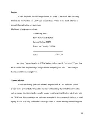 Budget 
The total budget for The Old Wagon Saloon is $ 6,943.25 per month. The Marketing 
Frontier Inc. believes that The Old Wagon Saloon should operate in one month intervals to 
ensure to keep attracting new customers. 
The budget is broken up as follows: 
Advertising: $4982 
Sales Promotion: $1528.50 
Personal Selling: $1254 
Events and Planning: $180.00 
________________________________ 
Total: $7944.50 
Marketing Frontier has allocated 32.80% of the budget towards Generation Y/Sport fans, 
43.50% of the total budget to target college students and party goers, and 23.50% to target 
businesses and business employees. 
Agency Selection 
The ideal advertising agency for The Old Wagon Saloon & Grill is one that focuses 
closely on the goals and objectives of the business while utilizing the limited resources it has, 
such as money. Most importantly, a smaller agency would have the ability to work directly with 
the Old Wagon Saloon to design and implement strategies for improvements in business. A small 
agency like the Marketing Frontier Inc. which specializes in custom building of marketing plans 
22 
 