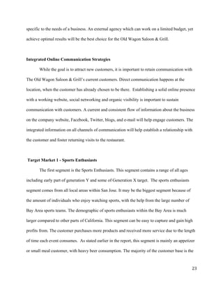 specific to the needs of a business. An external agency which can work on a limited budget, yet 
achieve optimal results will be the best choice for the Old Wagon Saloon & Grill. 
Integrated Online Communication Strategies 
While the goal is to attract new customers, it is important to retain communication with 
The Old Wagon Saloon & Grill’s current customers. Direct communication happens at the 
location, when the customer has already chosen to be there. Establishing a solid online presence 
with a working website, social networking and organic visibility is important to sustain 
communication with customers. A current and consistent flow of information about the business 
on the company website, Facebook, Twitter, blogs, and e-mail will help engage customers. The 
integrated information on all channels of communication will help establish a relationship with 
the customer and foster returning visits to the restaurant. 
Target Market 1 - Sports Enthusiasts 
The first segment is the Sports Enthusiasts. This segment contains a range of all ages 
including early part of generation Y and some of Generation X target. The sports enthusiasts 
segment comes from all local areas within San Jose. It may be the biggest segment because of 
the amount of individuals who enjoy watching sports, with the help from the large number of 
Bay Area sports teams. The demographic of sports enthusiasts within the Bay Area is much 
larger compared to other parts of California. This segment can be easy to capture and gain high 
profits from. The customer purchases more products and received more service due to the length 
of time each event consumes. As stated earlier in the report, this segment is mainly an appetizer 
or small meal customer, with heavy beer consumption. The majority of the customer base is the 
23 
 