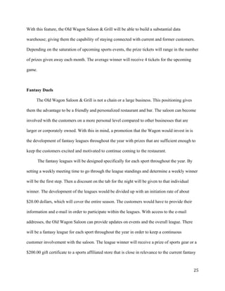 With this feature, the Old Wagon Saloon & Grill will be able to build a substantial data 
warehouse; giving them the capability of staying connected with current and former customers. 
Depending on the saturation of upcoming sports events, the prize tickets will range in the number 
of prizes given away each month. The average winner will receive 4 tickets for the upcoming 
game. 
Fantasy Duels 
The Old Wagon Saloon & Grill is not a chain or a large business. This positioning gives 
them the advantage to be a friendly and personalized restaurant and bar. The saloon can become 
involved with the customers on a more personal level compared to other businesses that are 
larger or corporately owned. With this in mind, a promotion that the Wagon would invest in is 
the development of fantasy leagues throughout the year with prizes that are sufficient enough to 
keep the customers excited and motivated to continue coming to the restaurant. 
The fantasy leagues will be designed specifically for each sport throughout the year. By 
setting a weekly meeting time to go through the league standings and determine a weekly winner 
will be the first step. Then a discount on the tab for the night will be given to that individual 
winner. The development of the leagues would be divided up with an initiation rate of about 
$20.00 dollars, which will cover the entire season. The customers would have to provide their 
information and e-mail in order to participate within the leagues. With access to the e-mail 
addresses, the Old Wagon Saloon can provide updates on events and the overall league. There 
will be a fantasy league for each sport throughout the year in order to keep a continuous 
customer involvement with the saloon. The league winner will receive a prize of sports gear or a 
$200.00 gift certificate to a sports affiliated store that is close in relevance to the current fantasy 
25 
 