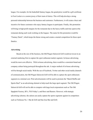 league. For example, for the basketball fantasy league, the grand prize would be a gift certificate 
to Foot Locker or a custom jersey of their team of choice. This will help develop a strong 
personal relationship between the business and customers. Furthermore, it will create a buzz and 
incentive for future customers who enjoy fantasy leagues to participate. Finally, this promotion 
will bring in high profit margins for the restaurant due to the heavy traffic and time spent at the 
restaurant during each week working on the leagues. The name for this promotion would be 
“Fantasy Duels”, which keeps the theme strong and creates a mental competition for those sport 
fanatics. 
Advertising 
Based on the size of the business, the Old Wagon Saloon & Grill would not invest in an 
external marketing firm to capture the sport enthusiast market segment. In-house advertising 
would be most cost effective. With in-house advertising, there would be a consistent brand and 
company culture being portrayed throughout the ads. A major method of in-house advertising 
will be through social media. With the use of Facebook, Twitter and other social media channels 
of communication, the Old Wagon Saloon & Grill will be able to capture the sport enthusiasts 
segment at a minimal cost. Print advertisements will be used to promote the “Barrel Raffle and 
Sports Duel” as an advertising element to help reach the large sport segment. The Old Wagon 
Saloon & Grill will not be able to compete with large local corporations such as The Old 
Spaghetti Factory, BJ’s, TGI Friday’s, and Dave and Busters. However, with strategic 
advertising schemes, the saloon can easily capture the sports segments against its competitors 
such as Firehouse No. 1 Bar & Grill and San Jose Bar and Grill. 
26 
 