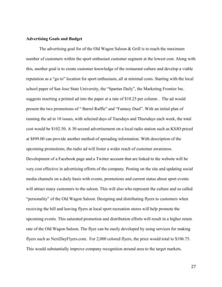 Advertising Goals and Budget 
The advertising goal for of the Old Wagon Saloon & Grill is to reach the maximum 
number of customers within the sport enthusiast customer segment at the lowest cost. Along with 
this, another goal is to create customer knowledge of the restaurant culture and develop a viable 
reputation as a “go to” location for sport enthusiasts, all at minimal costs. Starting with the local 
school paper of San Jose State University, the “Spartan Daily”, the Marketing Frontier Inc. 
suggests inserting a printed ad into the paper at a rate of $10.25 per column . The ad would 
present the two promotions of “ Barrel Raffle” and “Fantasy Duel”. With an initial plan of 
running the ad in 10 issues, with selected days of Tuesdays and Thursdays each week, the total 
cost would be $102.50. A 30 second advertisement on a local radio station such as KSJO priced 
at $899.00 can provide another method of spreading information. With description of the 
upcoming promotions, the radio ad will foster a wider reach of customer awareness. 
Development of a Facebook page and a Twitter account that are linked to the website will be 
very cost effective in advertising efforts of the company. Posting on the site and updating social 
media channels on a daily basis with events, promotions and current status about sport events 
will attract many customers to the saloon. This will also who represent the culture and so called 
“personality” of the Old Wagon Saloon. Designing and distributing flyers to customers when 
receiving the bill and leaving flyers at local sport recreation stores will help promote the 
upcoming events. This saturated promotion and distribution efforts will result in a higher retain 
rate of the Old Wagon Saloon. The flyer can be easily developed by using services for making 
flyers such as NextDayFlyers.com. For 2,000 colored flyers, the price would total to $106.75. 
This would substantially improve company recognition around area to the target markets. 
27 
 
