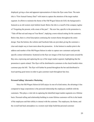 displayed, giving a clear and apparent representation of where the flyer came from. The main 
title is “First Annual Fantasy Duel” with intent to capture the attention of the target market 
segment. In efforts to maintain the theme of the Old Wagon Saloon & Grill, the background is 
featured as an old western style bulletin board. Below the title is a runoff of the company tagline 
of “Forgetting the present, with a taste of the past”. The new line, specific to the promotion is, 
“Take off that suit and strap on Your Boots”, implying a more relaxed setting for the customer. 
Below that, there is a brief description continuing the western theme throughout the entire 
design. Near the bottom, the website and Facebook links are provided, giving the customer a 
clear and simple way to learn more about the promotion. At the bottom in smaller print is the 
address and number of the Old Wagon Saloon in order to capture new customers and provide 
specific contact information. Scattered on the flyer are images of the local sport teams around the 
Bay area, expressing and capturing the eye of the target market segment; highlighting that the 
promotion is sports related. This flyer will be distributed to customers in the check booklet when 
customer pays the bill. The flyer will further be posted throughout the bar and distributed to 
local sporting good stores in order to gain customer reach throughout San Jose. 
Personal Selling/ Alternative Marketing 
Since the Old Wagon Saloon & Grill enjoys its one-of-a kind nature, the advantage it has 
compared to large corporations is the personal relationship the employees establish with the 
customers. This plays a vital role in capturing the identified target market segments on a lifetime 
basis. Personal selling and relationship building to create lifetime customers will be in the hands 
of the employees and their ability to interact with the customer. The employees, the theme, and 
the overall laid back atmosphere in a western style helps build that personal customer 
29 
 