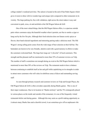 college student’s weekend activities. The saloon is located at the end of San Pedro Square which 
gives it room to shine with its wooden logo and unique style compared to other restaurants in its 
vicinity. The large parking lot, free with validation, right across the street makes it easy and 
convenient to park, cross, sit and eat/drink at the Old Wagon Saloon & Grill. 
One of the most valued things, that the Old Wagon Saloon offers, is a spacious outside 
patio where customers enjoy the beautiful weather when it permits, are free to smoke a cigar or 
hang out by the few fire pits. Although their food selection does not feature exotic spices or 
flavors, their hand selected ingredients and interesting pairing make a delicious meal. The Old 
Wagon’s strong selling point comes from the wide range of beer selection at their full bar. The 
bartenders are known to be very friendly, attentive and with a good memory in efforts to make 
the customers welcomed back. The large beer mugs are “a favorite” of local customers. This 
strength and the pleasant staff are mentioned in more than 55% of customer reviews on Yelp. 
The number of staff is sometimes not enough during an event at the Old Wagon Saloon which is 
mentioned in more than 58% of the reviews on Yelp. The restaurant needs to have a balance 
between continuing to establish itself as bar and grill while capitalizing on its strengths in order 
to attract more customers who will value its rebellious sense of décor and outstanding serving 
staff. 
As seen through primary research and customer reviews on Yelp and Google Places, the 
Old Wagon Saloon & Grill is often crowded, especially during Sharks games. This is one of 
their major weaknesses. Due to its location in “Sharks territory” and the TVs strategically placed 
in various places on the inside and outside of the restaurant, it is one of the frequently visited 
restaurants before and during games. Although this may seem as a profit making opportunity as 
it attracts many Sharks fans and a cheerful crowd, it can sometimes give off an unpleasant vibe 
3 
 