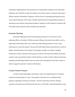 relationship. Implementation of the promotions will substantially contribute to the relationship 
building as well. With this in mind, the employees can easily connect to customers and sustain a 
lifetime customer relationships. Employees will also travel to surrounding sporting good stores, 
such as Sports Basement, Mel Cottons, and Big 5 Sporting Goods to help distribute coupons of 
upcoming events and thus create brand recognition. Employees will be dressed in American Old 
West theme attract attention which will help elevate the brand. 
Permission Marketing 
Permission Marketing will be built through the promotions as well as the E-active 
marketing efforts on Facebook. With the customers filling out the cards for the raffle as well as 
registering for the Fantasy Duel, a box will be provided asking permission to receive more 
information on events and coupons. This gives the Old Wagon Saloon the permission to send out 
updates and information to the customers. Developing a monthly e-newsletter, including 
information on sport events that will be going on at the bar will extensively enhance the lifetime 
customer value and customer relations with the business. In order to achieve effective permission 
marketing, the Old Wagon Saloon must stay current with its promotions and website content in 
order to engage the customer’s interest in the business. 
Frequent Customer Program 
In order to build relationships with frequent visitors, the implementation of a frequent 
customer rewards program is a must. The program will consist of two combined reward 
programs, depending on the type of customer. The first would relate to the bar, frequent 
customers who spend more the $50 per tab will receive a $25 dollar voucher through their e-mail 
30 
 