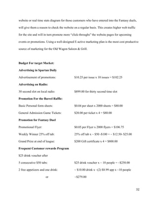 website or real time stats diagram for those customers who have entered into the Fantasy duels, 
will give them a reason to check the website on a regular basis. This creates higher web traffic 
for the site and will in turn promote more “click-throughs” the website pages for upcoming 
events or promotions. Using a well-designed E-active marketing plan is the most cost productive 
source of marketing for the Old Wagon Saloon & Grill. 
Budget For target Market: 
Advertising in Spartan Daily 
Advertisement of promotions: $10.25 per issue x 10 issues = $102.25 
Advertising on Radio: 
30 second slot on local radio: $899.00 for thirty second time slot 
Promotion For the Barrel Raffle: 
Basic Personal form sheets: $0.04 per sheet x 2000 sheets = $80.00 
General Admission Game Tickets: $20.00 per ticket x 4 = $80.00 
Promotion for Fantasy Duel 
Promotional Flyer: $0.05 per Flyer x 2000 flyers = $106.75 
Weekly Winner 25% off tab: 25% off tab x ~ $50 -$100 = ~ $12.50- $25.00 
Grand Prize at end of league: $200 Gift certificate x 4 = $800.00 
Frequent Customer rewards Program 
$25 drink voucher after 
5 consecutive $50 tabs: $25 drink voucher x ~ 10 people = ~$250.00 
2 free appetizers and one drink: ~ $10.00 drink x ~(2) $8.99 app x ~10 people 
or ~$279.00 
32 
 