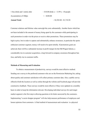 1 free drink and 1 entrée after ~ $10.00 drink x ~ 13.99 x ~10 people 
Accumulation of 100pts = ~ $240.00 
Annual Total: ~ $2,583.00 - $1,710.50 
Customer relations and lifetime value outweigh the costs substantially. Another factor which has 
not been included is the amount of money being spent by the customers while participating in 
each promotion in order win the prizes or receive other promotions. These promotions may be 
high in price, but in order to capture and substantially enhance awareness, in particular the sports 
enthusiast customer segment, money will need to be spent initially. If promotions goals are 
achieved, there will be a substantial increase in profit margin for the Old Wagon Saloon, a 
considerable rise in customer acquisition, a leap forward in company awareness throughout San 
Jose, and hefty rise in customer traffic. 
Methods of Measuring and Evaluation 
To obtain a measurement of productivity, surveys would be most effective method. 
Sending out a survey to the preferred customers who are on the Permission Marketing list, asking 
about quality and customer satisfaction will collect primary customer data. Also, a public survey 
offered at both the location as well as online through the website and Facebook page will provide 
constructive feedback. These surveys would be most effective if they were updated on a monthly 
basis in order to keep the information relevant. Developing individual surveys for each target 
market segment is the first step to allowing questions to be better answered by the customers. 
Implementing “a secret shopper program” will also help measure performance of employees and 
honest opinions from customers. A final method of measurement and evaluation is a physical 
33 
 