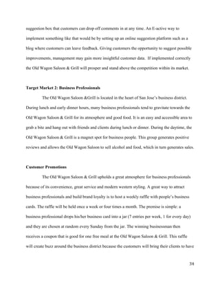 suggestion box that customers can drop off comments in at any time. An E-active way to 
implement something like that would be by setting up an online suggestion platform such as a 
blog where customers can leave feedback. Giving customers the opportunity to suggest possible 
improvements, management may gain more insightful customer data. If implemented correctly 
the Old Wagon Saloon & Grill will prosper and stand above the competition within its market. 
Target Market 2: Business Professionals 
The Old Wagon Saloon &Grill is located in the heart of San Jose’s business district. 
During lunch and early dinner hours, many business professionals tend to gravitate towards the 
Old Wagon Saloon & Grill for its atmosphere and good food. It is an easy and accessible area to 
grab a bite and hang out with friends and clients during lunch or dinner. During the daytime, the 
Old Wagon Saloon & Grill is a magnet spot for business people. This group generates positive 
reviews and allows the Old Wagon Saloon to sell alcohol and food, which in turn generates sales. 
Customer Promotions 
The Old Wagon Saloon & Grill upholds a great atmosphere for business professionals 
because of its convenience, great service and modern western styling. A great way to attract 
business professionals and build brand loyalty is to host a weekly raffle with people’s business 
cards. The raffle will be held once a week or four times a month. The premise is simple: a 
business professional drops his/her business card into a jar (7 entries per week, 1 for every day) 
and they are chosen at random every Sunday from the jar. The winning businessman then 
receives a coupon that is good for one free meal at the Old Wagon Saloon & Grill. This raffle 
will create buzz around the business district because the customers will bring their clients to have 
34 
 
