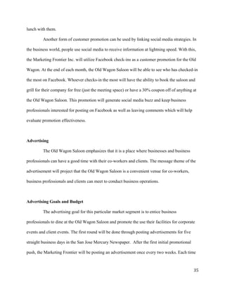 lunch with them. 
Another form of customer promotion can be used by linking social media strategies. In 
the business world, people use social media to receive information at lightning speed. With this, 
the Marketing Frontier Inc. will utilize Facebook check-ins as a customer promotion for the Old 
Wagon. At the end of each month, the Old Wagon Saloon will be able to see who has checked-in 
the most on Facebook. Whoever checks-in the most will have the ability to book the saloon and 
grill for their company for free (just the meeting space) or have a 30% coupon off of anything at 
the Old Wagon Saloon. This promotion will generate social media buzz and keep business 
professionals interested for posting on Facebook as well as leaving comments which will help 
evaluate promotion effectiveness. 
Advertising 
The Old Wagon Saloon emphasizes that it is a place where businesses and business 
professionals can have a good time with their co-workers and clients. The message theme of the 
advertisement will project that the Old Wagon Saloon is a convenient venue for co-workers, 
business professionals and clients can meet to conduct business operations. 
Advertising Goals and Budget 
The advertising goal for this particular market segment is to entice business 
professionals to dine at the Old Wagon Saloon and promote the use their facilities for corporate 
events and client events. The first round will be done through posting advertisements for five 
straight business days in the San Jose Mercury Newspaper. After the first initial promotional 
push, the Marketing Frontier will be posting an advertisement once every two weeks. Each time 
35 
 