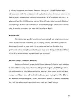 it will vary in regards to advertisement placement. The cost of a 4x4 inch blank and white 
advertisement is $134. This advertisement will be placed primarily in the business sections of the 
Mercury News. The total budget for the advertisements will be $670.00 for the first week (5 ad 
placements) and then $804.00 over the course of the next 3 weeks of the first month. This form 
of advertising is the most cost-effective way to ensure targeting people in the business sector to 
view the amazing events happening at the Old Wagon Saloon & Grill. 
Creative Brief 
The objective and appeal of advertising to business people is to bring in more revenue 
and to allow businesses to conduct any type of company gathering at the Old Wagon Saloon. 
Business professionals go out to lunch with co-workers and/or clients. Providing these 
professionals with an atmosphere in which they can enjoy casual dining, great food and different 
setting of the western theme is important for this type of customer. 
Personal Selling &Alternative Marketing 
Business professionals come to the Old Wagon Saloon & Grill during lunch and dinner 
to relax and dine casually. During the course of the promotional period, the Old Wagon Saloon 
can send bartenders or waitresses to visit different businesses at lunch hours dressed in cowboy 
western wear. These workers will hand out limited time coupons (varying from 10% - 20%) to 
the businesses and their employees. This will not only build business- to- business relationships, 
but it will also add a personal connection between employees of each business. 
36 
 