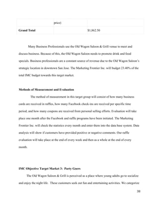 price) 
Grand Total $1,862.50 
Many Business Professionals use the Old Wagon Saloon & Grill venue to meet and 
discuss business. Because of this, the Old Wagon Saloon needs to promote drink and food 
specials. Business professionals are a constant source of revenue due to the Old Wagon Saloon’s 
strategic location in downtown San Jose. The Marketing Frontier Inc. will budget 23.40% of the 
total IMC budget towards this target market. 
Methods of Measurement and Evaluation 
The method of measurement in this target group will consist of how many business 
cards are received in raffles, how many Facebook check-ins are received per specific time 
period, and how many coupons are received from personal selling efforts. Evaluation will take 
place one month after the Facebook and raffle programs have been initiated. The Marketing 
Frontier Inc. will check the statistics every month and enter them into the data base system. Data 
analysis will show if customers have provided positive or negative comments. Our raffle 
evaluation will take place at the end of every week and then as a whole at the end of every 
month. 
IMC Objective Target Market 3: Party Goers 
The Old Wagon Saloon & Grill is perceived as a place where young adults go to socialize 
and enjoy the night life. These customers seek out fun and entertaining activities. We categorize 
38 
 