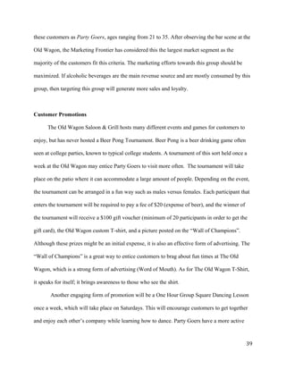 these customers as Party Goers, ages ranging from 21 to 35. After observing the bar scene at the 
Old Wagon, the Marketing Frontier has considered this the largest market segment as the 
majority of the customers fit this criteria. The marketing efforts towards this group should be 
maximized. If alcoholic beverages are the main revenue source and are mostly consumed by this 
group, then targeting this group will generate more sales and loyalty. 
Customer Promotions 
The Old Wagon Saloon & Grill hosts many different events and games for customers to 
enjoy, but has never hosted a Beer Pong Tournament. Beer Pong is a beer drinking game often 
seen at college parties, known to typical college students. A tournament of this sort held once a 
week at the Old Wagon may entice Party Goers to visit more often. The tournament will take 
place on the patio where it can accommodate a large amount of people. Depending on the event, 
the tournament can be arranged in a fun way such as males versus females. Each participant that 
enters the tournament will be required to pay a fee of $20 (expense of beer), and the winner of 
the tournament will receive a $100 gift voucher (minimum of 20 participants in order to get the 
gift card), the Old Wagon custom T-shirt, and a picture posted on the “Wall of Champions”. 
Although these prizes might be an initial expense, it is also an effective form of advertising. The 
“Wall of Champions” is a great way to entice customers to brag about fun times at The Old 
Wagon, which is a strong form of advertising (Word of Mouth). As for The Old Wagon T-Shirt, 
it speaks for itself; it brings awareness to those who see the shirt. 
Another engaging form of promotion will be a One Hour Group Square Dancing Lesson 
once a week, which will take place on Saturdays. This will encourage customers to get together 
and enjoy each other’s company while learning how to dance. Party Goers have a more active 
39 
 