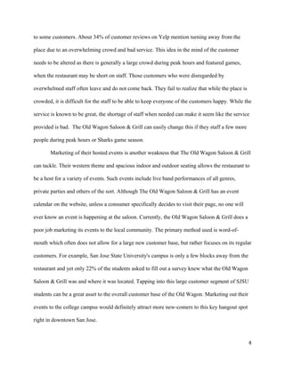 to some customers. About 34% of customer reviews on Yelp mention turning away from the 
place due to an overwhelming crowd and bad service. This idea in the mind of the customer 
needs to be altered as there is generally a large crowd during peak hours and featured games, 
when the restaurant may be short on staff. Those customers who were disregarded by 
overwhelmed staff often leave and do not come back. They fail to realize that while the place is 
crowded, it is difficult for the staff to be able to keep everyone of the customers happy. While the 
service is known to be great, the shortage of staff when needed can make it seem like the service 
provided is bad. The Old Wagon Saloon & Grill can easily change this if they staff a few more 
people during peak hours or Sharks game season. 
Marketing of their hosted events is another weakness that The Old Wagon Saloon & Grill 
can tackle. Their western theme and spacious indoor and outdoor seating allows the restaurant to 
be a host for a variety of events. Such events include live band performances of all genres, 
private parties and others of the sort. Although The Old Wagon Saloon & Grill has an event 
calendar on the website, unless a consumer specifically decides to visit their page, no one will 
ever know an event is happening at the saloon. Currently, the Old Wagon Saloon & Grill does a 
poor job marketing its events to the local community. The primary method used is word-of-mouth 
which often does not allow for a large new customer base, but rather focuses on its regular 
customers. For example, San Jose State University's campus is only a few blocks away from the 
restaurant and yet only 22% of the students asked to fill out a survey knew what the Old Wagon 
Saloon & Grill was and where it was located. Tapping into this large customer segment of SJSU 
students can be a great asset to the overall customer base of the Old Wagon. Marketing out their 
events to the college campus would definitely attract more new-comers to this key hangout spot 
right in downtown San Jose. 
4 
 
