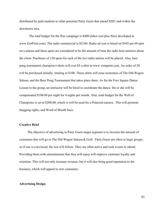 distributed by paid students to other potential Party Goers that attend SJSU and within the 
downtown area. 
The total budget for the flier campaign is $400 (labor cost plus fliers developed at 
www.GotPrint.com). The radio commercial is $2180. Radio ad cost is based on $545 per 60 spot 
on a station and these spots are considered to be the amount of time the radio host mention about 
the client. Purchases of 120 spots for each of the two radio station will be placed. Also, beer 
pong tournament champion t-shirts will cost $5 a shirt at www.vistaprint.com. An order of 20 
will be purchased initially, totaling to $100. These shirts will raise awareness of The Old Wagon 
Saloon, and the Beer Pong Tournament that takes place there. As for the Free Square Dance 
Lesson to the group, an instructor will be hired to coordinate the dance. He or she will be 
compensated $100.00 per night for 4 nights per month. Also, total budget for the Wall of 
Champions is set at $200.00, which is will be used for a Polaroid camera. This will promote 
bragging rights, and Word of Mouth buzz. 
Creative Brief 
The objective of advertising to Party Goers target segment is to increase the amount of 
customers that will go to The Old Wagon Saloon & Grill. Party Goers are often in large groups, 
so if one is convinced, the rest will follow. They are often active and seek events to attend. 
Providing them with entertainment that they will enjoy will improve customer loyalty and 
retention. This will not only increase revenue, but it will also bring good reputation to the 
business, which will appeal to new customers. 
Advertising Design 
41 
 