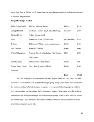 every night there at the bar. It will also update and remind customers about nightly entertainment 
at The Old Wagon Saloon. 
Budget for Target Market 
Radio Commercials $545 per 60 spots, 4 times $545x4 = $2180 
College Student 
$15/hour, 2 hours a day, 8 days (Thursday, 
$15x2x8= $280 
Passing Flyers 
Friday) for one month 
Fliers 5000 Fliers (www.GotPrint.com) $0.024x1000= $120 
T-Shirts 20 Custom T-Shirts (www.vistaprint.com) $5x20 $100 
Gift Voucher $100 Gift Voucher $100x4 $400 
Wall of Champions Polaroid One600 Ultra Instant Film Camera 
(eBay.com) 
$200 $200 
Birthday Beers 20 Customers with Birthday $4x20 $80 
Square Dance Group 
Instructor 
Every Saturdays of the Month $100x4 $100 
Total $3,460 
Since the majority of the customers at The Old Wagon Saloon are Party Goers, we will 
allocate 43.5% of the total IMC budget to this target group. Party Goers are the main revenue for 
the business, and our efforts to increase awareness of new events to this target group will not 
only increase sales, but also elevate the level customer loyalty. Furthermore, since Party Goers’ 
expenditures are the highest amongst the different target groups, it best to work on ways to keep 
the current Party Goers while also increase the number of attracted new customers with these 
promotional materials and events. 
43 
 