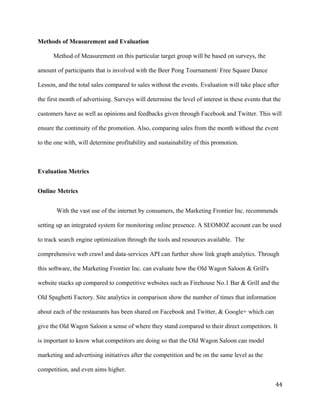 Methods of Measurement and Evaluation 
Method of Measurement on this particular target group will be based on surveys, the 
amount of participants that is involved with the Beer Pong Tournament/ Free Square Dance 
Lesson, and the total sales compared to sales without the events. Evaluation will take place after 
the first month of advertising. Surveys will determine the level of interest in these events that the 
customers have as well as opinions and feedbacks given through Facebook and Twitter. This will 
ensure the continuity of the promotion. Also, comparing sales from the month without the event 
to the one with, will determine profitability and sustainability of this promotion. 
Evaluation Metrics 
Online Metrics 
With the vast use of the internet by consumers, the Marketing Frontier Inc. recommends 
setting up an integrated system for monitoring online presence. A SEOMOZ account can be used 
to track search engine optimization through the tools and resources available. The 
comprehensive web crawl and data-services API can further show link graph analytics. Through 
this software, the Marketing Frontier Inc. can evaluate how the Old Wagon Saloon & Grill's 
website stacks up compared to competitive websites such as Firehouse No.1 Bar & Grill and the 
Old Spaghetti Factory. Site analytics in comparison show the number of times that information 
about each of the restaurants has been shared on Facebook and Twitter, & Google+ which can 
give the Old Wagon Saloon a sense of where they stand compared to their direct competitors. It 
is important to know what competitors are doing so that the Old Wagon Saloon can model 
marketing and advertising initiatives after the competition and be on the same level as the 
competition, and even aims higher. 
44 
 