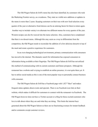 The Old Wagon Saloon & Grill's menu has also been identified, by customers who took 
the Marketing Frontier survey, as a weakness. They state no visible new additions or updates in 
the menu in more than 2 years. Keeping customers on their toes with new food selection every 
quarter of the year or alternative food choices can be an enticing factor for them to return again. 
Another way to include variety is to alternate two different menus for every quarter of the year. 
Western recipes can also be weaved into the menu selection. Also, customers have complained 
that there is no dessert menu. Although this may seem as a way to differentiate from the 
competition, the Old Wagon needs to reconsider the addition of a few delicious desserts to top of 
the meal and create a positive experience for customers. 
In an ever-changing technological environment, primary communication with consumers 
has moved to the internet. The dramatic search for information has exposed consumers to 
information being available at their fingertips. The Old Wagon Saloon & Grill has not utilized 
this method of communicating with its current customers and future prospects. Although the 
restaurant has a website and is trying to establish an online presence, it is not quite there yet. It 
has to utilize social media as this is one of the most popular ways to personally connect business 
with consumer. 
The Old Wagon Saloon & Grill has a Facebook page with 1,827 "likes" and makes 
frequent status updates about events and specials. There is no Facebook icon link on their 
website, which makes it difficult for customers to connect with the restaurant via Facebook. The 
Old Wagon however does not have a Twitter account or a blog for those excited customers who 
love to talk about where they are and what they are doing. This limits the internet buzz 
generated about the Old Wagon Saloon as there are no functioning avenues for instant feedback 
and/or comments except customer reviews. 
5 
 