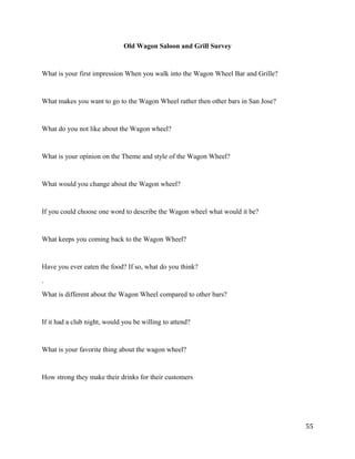 Old Wagon Saloon and Grill Survey 
What is your first impression When you walk into the Wagon Wheel Bar and Grille? 
What makes you want to go to the Wagon Wheel rather then other bars in San Jose? 
What do you not like about the Wagon wheel? 
What is your opinion on the Theme and style of the Wagon Wheel? 
What would you change about the Wagon wheel? 
If you could choose one word to describe the Wagon wheel what would it be? 
What keeps you coming back to the Wagon Wheel? 
Have you ever eaten the food? If so, what do you think? 
. 
What is different about the Wagon Wheel compared to other bars? 
If it had a club night, would you be willing to attend? 
What is your favorite thing about the wagon wheel? 
How strong they make their drinks for their customers 
55 
 
