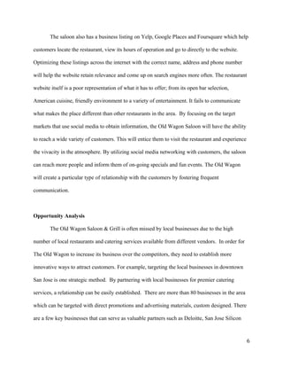 The saloon also has a business listing on Yelp, Google Places and Foursquare which help 
customers locate the restaurant, view its hours of operation and go to directly to the website. 
Optimizing these listings across the internet with the correct name, address and phone number 
will help the website retain relevance and come up on search engines more often. The restaurant 
website itself is a poor representation of what it has to offer; from its open bar selection, 
American cuisine, friendly environment to a variety of entertainment. It fails to communicate 
what makes the place different than other restaurants in the area. By focusing on the target 
markets that use social media to obtain information, the Old Wagon Saloon will have the ability 
to reach a wide variety of customers. This will entice them to visit the restaurant and experience 
the vivacity in the atmosphere. By utilizing social media networking with customers, the saloon 
can reach more people and inform them of on-going specials and fun events. The Old Wagon 
will create a particular type of relationship with the customers by fostering frequent 
communication. 
Opportunity Analysis 
The Old Wagon Saloon & Grill is often missed by local businesses due to the high 
number of local restaurants and catering services available from different vendors. In order for 
The Old Wagon to increase its business over the competitors, they need to establish more 
innovative ways to attract customers. For example, targeting the local businesses in downtown 
San Jose is one strategic method. By partnering with local businesses for premier catering 
services, a relationship can be easily established. There are more than 80 businesses in the area 
which can be targeted with direct promotions and advertising materials, custom designed. There 
are a few key businesses that can serve as valuable partners such as Deloitte, San Jose Silicon 
6 
 