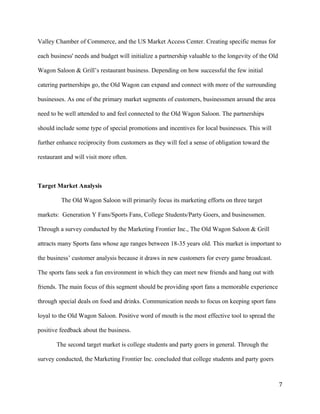 Valley Chamber of Commerce, and the US Market Access Center. Creating specific menus for 
each business' needs and budget will initialize a partnership valuable to the longevity of the Old 
Wagon Saloon & Grill’s restaurant business. Depending on how successful the few initial 
catering partnerships go, the Old Wagon can expand and connect with more of the surrounding 
businesses. As one of the primary market segments of customers, businessmen around the area 
need to be well attended to and feel connected to the Old Wagon Saloon. The partnerships 
should include some type of special promotions and incentives for local businesses. This will 
further enhance reciprocity from customers as they will feel a sense of obligation toward the 
restaurant and will visit more often. 
Target Market Analysis 
The Old Wagon Saloon will primarily focus its marketing efforts on three target 
markets: Generation Y Fans/Sports Fans, College Students/Party Goers, and businessmen. 
Through a survey conducted by the Marketing Frontier Inc., The Old Wagon Saloon & Grill 
attracts many Sports fans whose age ranges between 18-35 years old. This market is important to 
the business’ customer analysis because it draws in new customers for every game broadcast. 
The sports fans seek a fun environment in which they can meet new friends and hang out with 
friends. The main focus of this segment should be providing sport fans a memorable experience 
through special deals on food and drinks. Communication needs to focus on keeping sport fans 
loyal to the Old Wagon Saloon. Positive word of mouth is the most effective tool to spread the 
positive feedback about the business. 
The second target market is college students and party goers in general. Through the 
survey conducted, the Marketing Frontier Inc. concluded that college students and party goers 
7 
 