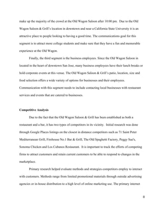 make up the majority of the crowd at the Old Wagon Saloon after 10:00 pm. Due to the Old 
Wagon Saloon & Grill’s location in downtown and near a California State University it is an 
attractive place to people looking to having a good time. The communications goal for this 
segment is to attract more college students and make sure that they have a fun and memorable 
experience at the Old Wagon. 
Finally, the third segment is the business employees. Since the Old Wagon Saloon in 
located in the heart of downtown San Jose, many business employees have their lunch breaks or 
hold corporate events at this venue. The Old Wagon Saloon & Grill’s patio, location, size and 
food selection offers a wide variety of options for businesses and their employees. 
Communication with this segment needs to include contacting local businesses with restaurant 
services and events that are catered to businesses. 
Competitive Analysis 
Due to the fact that the Old Wagon Saloon & Grill has been established as both a 
restaurant and a bar, it has two types of competitors in its vicinity. Initial research was done 
through Google Places listings on the closest in distance competitors such as 71 Saint Peter 
Mediterranean Grill, Firehouse No.1 Bar & Grill, The Old Spaghetti Factory, Peggy Sue's, 
Sonoma Chicken and Los Cubanos Restaurant. It is important to track the efforts of competing 
firms to attract customers and retain current customers to be able to respond to changes in the 
marketplace. 
Primary research helped evaluate methods and strategies competitors employ to interact 
with customers. Methods range from limited promotional materials through outside advertising 
agencies or in-house distribution to a high level of online marketing use. The primary internet 
8 
 