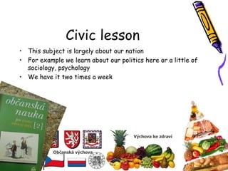Civic lesson
• This subject is largely about our nation
• For example we learn about our politics here or a little of
sociology, psychology
• We have it two times a week
 