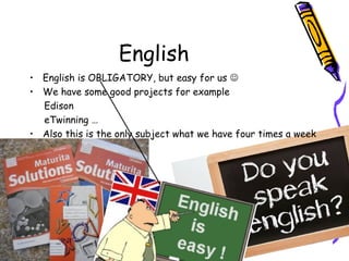 English
• English is OBLIGATORY, but easy for us 
• We have some good projects for example
Edison
eTwinning …
• Also this is the only subject what we have four times a week
 