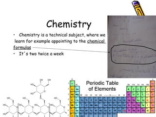 Chemistry
• Chemistry is a technical subject, where we
learn for example appointing to the chemical
formulas
• It´s two twice a week
 