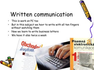 Written communication
• This is work on PC too
• But in this subject we havr to write with all ten fingers
without watching them
• Now we learn to write business letters
• We have it also twice a week
 