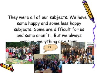 They were all of our subjects. We have
some happy and some less happy
subjects. Some are difficult for us
and some aren´t… But we always
manage everything as a team.
2.L
 