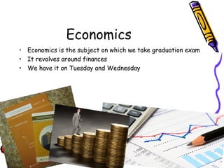 Economics
• Economics is the subject on which we take graduation exam
• It revolves around finances
• We have it on Tuesday and Wednesday
 