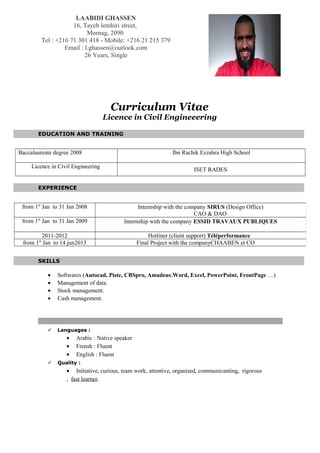 Curriculum Vitae
Licence in Civil Engineeering
EDUCATION AND TRAINING
Baccalaureate degree 2008 Ibn Rachik Ezzahra High School
Licence in Civil Engineering
ISET RADES
EXPERIENCE
SKILLS
• Softwares (Autocad, Piste, CBSpro, Amadeus,Word, Excel, PowerPoint, FrontPage …)
• Management of data.
• Stock management.
• Cash management.
 Languages :
• Arabic : Native speaker
• Frensh : Fluent
• English : Fluent
 Quality :
• Initiative, curious, team work, attentive, organised, communicanting, rigorous
, fast learner.
LAABIDI GHASSEN
16, Tayeb lemhiri street,
Mornag, 2090
Tel : +216 71 301 418 - Mobile: +216 21 215 379
Email : l.ghassen@outlook.com
26 Years, Single
from 1st
Jan to 31 Jan 2008 Internship with the company SIRUS (Design Office)
CAO & DAO
from 1st
Jan to 31 Jan 2009 Internship with the company ESSID TRAVAUX PUBLIQUES
2011-2012 Hotliner (client support) Téléperformance
from 1st
Jan to 14 jun2013 Final Project with the companyCHAABEN et CO
 
