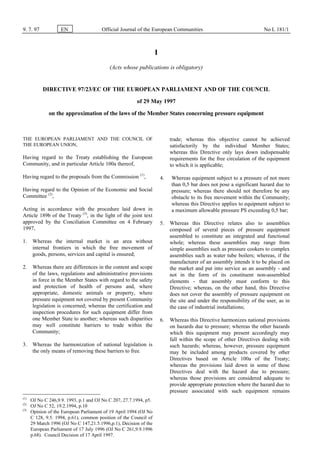 9. 7. 97 EN Official Journal of the European Communities No L 181/1
I
(Acts whose publications is obligatory)
DIRECTIVE 97/23/EC OF THE EUROPEAN PARLIAMENT AND OF THE COUNCIL
of 29 May 1997
on the approximation of the laws of the Member States concerning pressure equipment
THE EUROPEAN PARLIAMENT AND THE COUNCIL OF
THE EUROPEAN UNION,
Having regard to the Treaty establishing the European
Community, and in particular Article 100a thereof,
Having regard to the proposals from the Commission (1)
,
Having regard to the Opinion of the Economic and Social
Committee (2)
,
Acting in accordance with the procedure laid down in
Article 189b of the Treaty (3)
, in the light of the joint text
approved by the Conciliation Committee on 4 February
1997,
1. Whereas the internal market is an area without
internal frontiers in which the free movement of
goods, persons, services and capital is ensured;
2. Whereas there are differences in the content and scope
of the laws, regulations and administrative provisions
in force in the Member States with regard to the safety
and protection of health of persons and, where
appropriate, domestic animals or property, where
pressure equipment not covered by present Community
legislation is concerned; whereas the certification and
inspection procedures for such equipment differ from
one Member State to another; whereas such disparities
may well constitute barriers to trade within the
Community;
3. Whereas the harmonization of national legislation is
the only means of removing these barriers to free.
(1)
OJ No C 246,9.9. 1993, p.1 and OJ No C 207, 27.7.1994, p5.
(2)
OJ No C 52, 19.2.1994, p.10
(3)
Opinion of the European Parliament of 19 April 1994 (OJ No
C 128, 9.5. 1994, p.61), common position of the Council of
29 March 1996 (OJ No C 147,21.5.1996,p.1), Decision of the
European Parliament of 17 July 1996 (OJ No C 261,9.9.1996
p.68). Council Decision of 17 April 1997.
trade; whereas this objective cannot be achieved
satisfactorily by the individual Member States;
whereas this Directive only lays down indispensable
requirements for the free circulation of the equipment
to which it is applicable;
4. Whereas equipment subject to a pressure of not more
than 0,5 bar does not pose a significant hazard due to
pressure; whereas there should not therefore be any
obstacle to its free movement within the Community;
whereas this Directive applies to equipment subject to
a maximum allowable pressure PS exceeding 0,5 bar;
5. Whereas this Directive relates also to assemblies
composed of several pieces of pressure equipment
assembled to constitute an integrated and functional
whole; whereas these assemblies may range from
simple assemblies such as pressure cookers to complex
assemblies such as water tube boilers; whereas, if the
manufacturer of an assembly intends it to be placed on
the market and put into service as an assembly - and
not in the form of its constituent non-assembled
elements - that assembly must conform to this
Directive; whereas, on the other hand, this Directive
does not cover the assembly of pressure equipment on
the site and under the responsibility of the user, as in
the case of industrial installations;
6. Whereas this Directive harmonizes national provisions
on hazards due to pressure; whereas the other hazards
which this equipment may present accordingly may
fall within the scope of other Directives dealing with
such hazards; whereas, however, pressure equipment
may be included among products covered by other
Directives based on Article 100a of the Treaty;
whereas the provisions laid down in some of those
Directives deal with the hazard due to pressure;
whereas those provisions are considered adequate to
provide appropriate protection where the hazard due to
pressure associated with such equipment remains
 