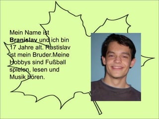 Mein Name ist
Branislav und ich bin
17 Jahre alt. Rastislav
ist mein Bruder.Meine
Hobbys sind Fußball
spielen, lesen und
Musik hören.
 