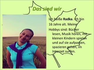 Das sind wir
Ich heiße Radka. Ich bin
16 Jahre alt. Meine
Hobbys sind: Bücher
lesen, Musik hören, mit
kleinen Kindern spielen
und auf sie aufpassen,
spazieren gehen, im
Internet surfen.
 
