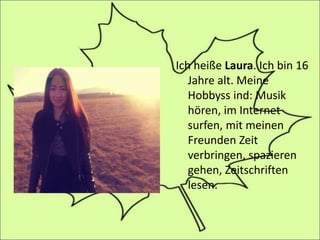 Ich heiße Laura. Ich bin 16
Jahre alt. Meine
Hobbyss ind: Musik
hören, im Internet
surfen, mit meinen
Freunden Zeit
verbringen, spazieren
gehen, Zeitschriften
lesen.
 
