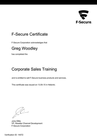 L2
F-Secure Certificate
F-Secure Corporation acknowledges that
Greg Woodley
has completed the
Corporate Sales Training
This certificate was issued on 13.04.15 in Helsinki.
and is entitled to sell F-Secure business products and services.
Juha Ollila
VP, Reseller Channel Development
F-Secure Corporation
Verification ID: 14572
 