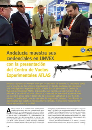 18    EN PORTADA A+A




> J. Herrera




Andalucía muestra sus
credenciales en Unvex
con la presentación
del Centro de vuelos
experimentales ATLAS
Andalucía apuesta de manera firme por los sistemas de aviones no tripulados (UAS)
con la creación de las primeras instalaciones en España dedicadas íntegramente
a la investigación y experimentación de este tipo de aeronaves: el Centro de
vuelos Experimentales ATlAS. El proyecto, que cuenta con una inversión de 4,2
millones y se ubicará en Jaén, ofrecerá a la comunidad aeronáutica internacional
un escenario único para el desarrollo de tecnologías aplicables a este tipo de
aviones, consideradas clave en materias de seguridad y defensa. Estas fueron las
credenciales que nuestra Comunidad llevó a UNvEx, el encuentro nacional más
importante en torno a los UAv


A
         ndalucía contará en los próximos meses con las primeras            investigación y experimentación de nuevas tecnologías que se puedan
         instalaciones de España dedicadas íntegramente a la experi-        aplicar a los vehículos no tripulados y a la navegación aérea. Esto per-
         mentación de tecnologías y sistemas de aviones no tripulados       mitirá que Andalucía disponga del único centro de estas características
UAS (Unmanned Aircraft System) o UAVs (Unmanned Aerial Vehicles),           de todo el territorio nacional y el tercero en Europa, donde ya existen
el Centro de Vuelos Experimentales ATLAS. El sector aeronáutico en          instalaciones similares en Gran Bretaña y Suecia, y sobre todo, que se
nuestra comunidad lo tiene claro: el desarrollo de los sistemas y avio-     sitúe a la vanguardia de una de las áreas con mayor proyección de la
nes no tripulados es el futuro de la industria aeronáutica internacional,   industria aeronáutica y aeroespacial mundial.
y por ello, la Junta de Andalucía y el cluster aeronáutico andaluz han         El Centro de Vuelos Experimentales ATLAS ofrecerá a la comuni-
apostado de manera firme por la creación de un centro que permita la        dad aeronáutica internacional un aeródromo dotado de instalacio-
                                                                                                                                                 >>

A+A
 