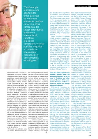 EN PORTADA A+A
                                                                                                                                     ENTREvISTA             31
                                “Farnborough
                                representa una
                                oportunidad                                        dier ahead of other major firms          lusia. In total there are seven such
                                                                                   in the sector such as General            clusters distributed throughout
                                única para que                                     Electric and Pratt & Whitney.            the country: ADS Scotland, cre-
                                las empresas                                       This British company also works          ated in 2005; Northern Defence
                                                                                   in the aeronautical sector on            Industry, with more than 200
                                andaluzas puedan                                   other military programmes such           companies in northern England;
                                conocer a otras                                    as the Eurofighter and the Euro-         Northwest Aerospace Alliance,
                                                                                   copter, which are equipped with          which includes more than 1,000
                                compañías del                                      Rolls-Royce motors, and the              associated companies in the
                                                                                   A400M, for which the company             heart of the British Aerospace
                                sector aeronáutico                                 heads the consortium respon-             industry; Midlands Aerospace Al-
                                británico e                                        sible for building the propulsion        liance, which includes the cities of
                                                                                   systems.                                 Birmingham and Derby, the latter
                                internacional,                                        Other important sub-sectors           being the headquarters of Rolls
                                establecer                                         include structure manufacture,           Royce; Aerospace Wales, with
                                                                                   headed by the company BAE                more than 100 aeronautical firms;
                                relaciones                                         Systems; avionics, with important        West of England Aerospace Fo-
                                comerciales y cerrar                               companies in the south-west of           rum, which includes some 250
                                                                                   England and near Birmingham;             firms in the southwest of Eng-
                                posibles negocios                                  and communication systems                land; and finally the Farnborough
                                o contratos e                                      and interior fitting of aircraft, with   Aerospace Consortium, which
                                                                                   the firm Martin-Baker supplying          represents more than 1,200
                                intercambiar                                       seating systems for various Air-         companies in the aeronautical
                                experiencias y                                     bus models. Also important is the        sector in the southwest of the
                                                                                   sub-sector of landing gear, with         country. This is also the venue
                                conocimientos                                      the company Messier-Dowty;               for the international air show of
                                                                                   and aerial refuelling, with the Brit-    the same name. In addition to
                                tecnológicos”                                      ish company Flight Refuelling Ltd.       these clusters, reference must
                                                                                   being the leading manufacturer           also be made to the work being
                                                                                   of one of the most commonly              carried out on the facilities of the
                                                                                   used aerial refuelling systems, the      Canadian company Bombardier
                                                                                   "probe and drogue" system.               in Belfast, Northern Ireland.
                                                                                                                               In terms of their activity, each
empresariales como sucede en Es-         les se ha especializado en diferen-       Does the United Kingdom have             of these business clusters spe-
paña y Andalucía. En total son siete     tes áreas o subsectores de la indus-      business clusters within the             cialises in different areas or
clústeres distribuidos según la zona     tria aeronáutica. Así, por ejemplo, el    aeronautical industry, as in the         sub-sectors of the aeronautical
geográfica en la que se ubican: ADS      suroeste del país se centra en los        case of Andalusia and other              industry. For example, the south-
Scotland (Escocia), creada en 2005;      programas de aviones militares, la        zones of Europe? What funda-             west of the country focuses on
Nothern Defence Industry, con más        fabricación de las alas y en aviónica;    mental differences are there be-         programmes for military aircraft,
de 200 compañías del sector del          mientras que el clúster del noroeste      tween the British and Spanish            wing manufacture and avionics.
norte de Inglaterra; Northwest Ae-       británico tiene una notable expe-         aeronautical sectors?                    The northwest cluster, mean-
rospace Alliance, en pleno corazón       riencia en composites o estructuras          Until recently there was a na-        while, has significant experience
de la industria aeroespacial británi-    relacionadas con el montaje de avio-      tionwide association in the United       in the field of composites and
ca y con más de 1.000 empresas           nes militares, debido a la fábrica del    Kingdom called the Society of            structures for the assembly of
asociadas; Midlands Aerospace            Eurofighter ubicada cerca de Bristol,     British Aerospace Companies              military aircraft as a consequence
Alliance, que incluye a las ciudades     donde también se montan los avio-         (SBAC) which grouped together            of the Eurofighter factory located
de Birmingham y Derby, esta última       nes Hawk y los helicópteros Apache        companies in the aeronauti-              near Bristol, which is also respon-
la sede de Rolls Royce; Aerospace        para las Fuerzas Aéreas británicas.       cal sector, but this has recently        sible for the assembly of Hawk
Wales, con más de 100 empresas               Las acciones que hemos desarro-       merged with the Defence and Se-          aircraft and Apache helicopters
aeronáuticas de Gales; West of En-       llado desde la Oficina Comercial Bri-     curity sectors to give rise to Aero-     for the British Air Force.
gland Aerospace Forum, que incluye       tánica en Andalucía han estado diri-      space Defence Security (ADS),               The actions which we carry out
unas 250 empresas en el suroeste         gidas precisamente a fomentar las         which has its headquarters in Lon-       through the UK Trade and Invest-
de Inglaterra; y finalmente el Farnbo-   relaciones entre el cluster aeronáuti-    don. This is similar to what has oc-     ment Office in Andalusia have
rough Aerospace Consortium, que          co andaluz y la asociación nacional       curred in Spain with the Spanish         been directed precisely towards
representa a más de 1.200 compa-         y las empresas de los clústeres britá-    Association of Aerospace Indus-          fostering relations between the
ñías en torno al sector aeronáutico      nicos, con la realización de jornadas     tries (ATECMA), which has now            Andalusian aeronautical clus-
del sur oeste del país, y donde se       para dar a conocer el trabajo que se      become the Spanish Associa-              ter and the national association
celebra la feria aeronáutica interna-    desarrolla en las zonas del noroeste      tion of Defence, Aeronautics and         and the businesses located in
cional que lleva su nombre. Además       y el centro del Reino Unido.              Space Technologies (TEDAE)               these British clusters, through
de estos clústeres, habría que incluir       La estructura de la industria aero-   to embrace all the companies in          conferences to explain the work
la labor que se desarrolla alrededor     náutica británica, por tanto, es muy      sectors related with the aeronauti-      being carried out in the zones of
de las instalaciones de la empresa       similar a la que existe en el sector en   cal and aerospace industry.              the northwest and centre of the
canadiense Bombardier en Belfsat,        Andalucía y España, con empresas             At a regional scale, the British      United Kingdom.
en Irlanda del Norte.                    y clústeres que se han ido especia-       aeronautical industry is also struc-        The structure of the British
    En cuanto a su actividad, cada       lizando en diferentes áreas y sub-        tured in large business clusters,        aeronautical industry is accord-
una de estos clústeres empresaria-       sectores concretos, casi siempre          as in the case of Spain and Anda-        ingly very similar to the sector in
                                                                            >>                                                                               >>

                                                                                                                                                           A+A
 